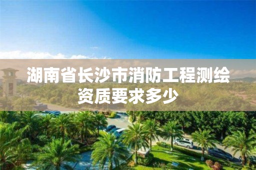 湖南省长沙市消防工程测绘资质要求多少