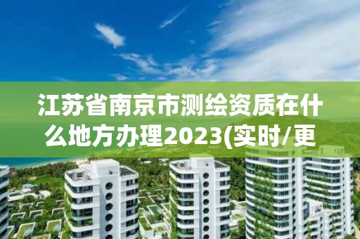 江苏省南京市测绘资质在什么地方办理2023(实时/更新中)