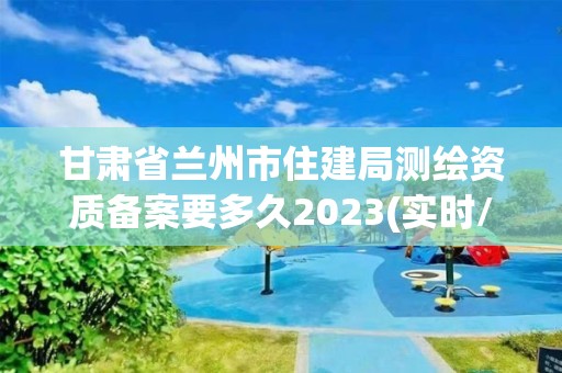 甘肃省兰州市住建局测绘资质备案要多久2023(实时/更新中)