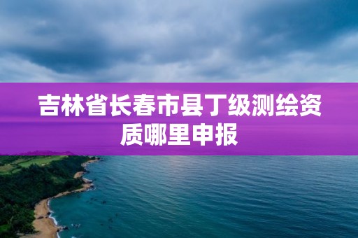 吉林省长春市县丁级测绘资质哪里申报