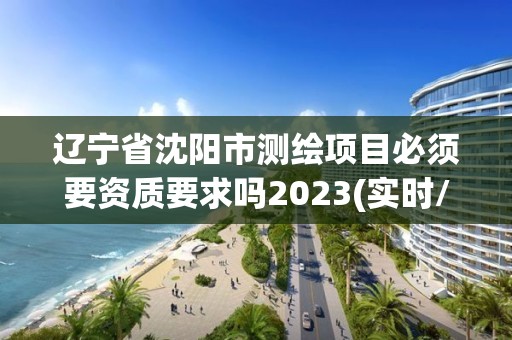 辽宁省沈阳市测绘项目必须要资质要求吗2023(实时/更新中)