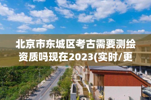 北京市东城区考古需要测绘资质吗现在2023(实时/更新中)