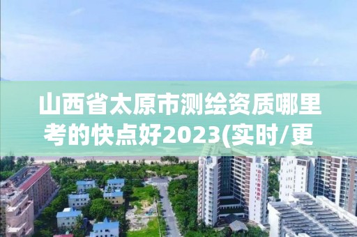 山西省太原市测绘资质哪里考的快点好2023(实时/更新中)