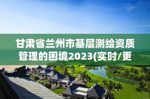 甘肃省兰州市基层测绘资质管理的困境2023(实时/更新中)