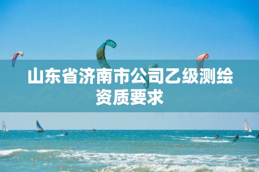 山东省济南市公司乙级测绘资质要求