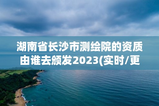 湖南省长沙市测绘院的资质由谁去颁发2023(实时/更新中)