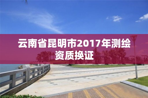 云南省昆明市2017年测绘资质换证