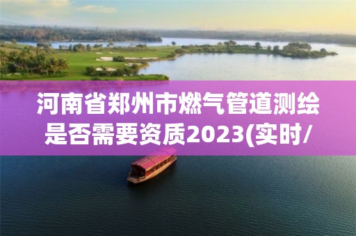 河南省郑州市燃气管道测绘是否需要资质2023(实时/更新中)