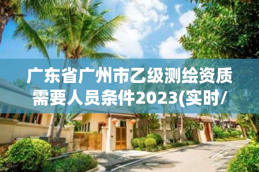 广东省广州市乙级测绘资质需要人员条件2023(实时/更新中)