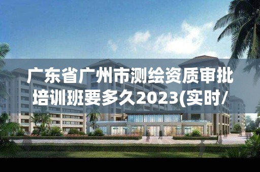 广东省广州市测绘资质审批培训班要多久2023(实时/更新中)