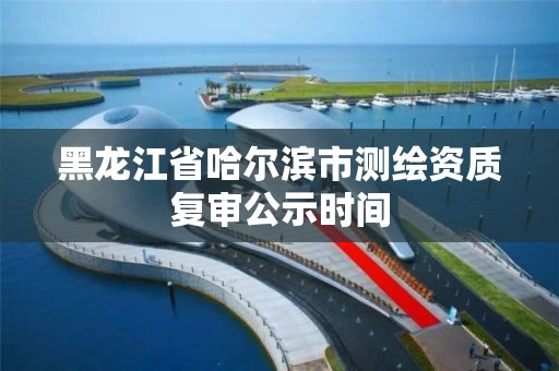 黑龙江省哈尔滨市测绘资质复审公示时间