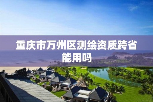 重庆市万州区测绘资质跨省能用吗