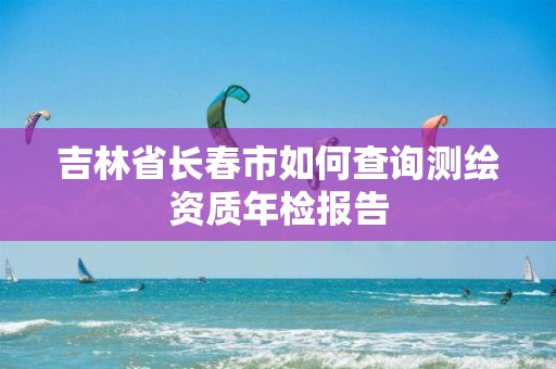 吉林省长春市如何查询测绘资质年检报告