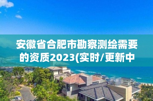 安徽省合肥市勘察测绘需要的资质2023(实时/更新中)