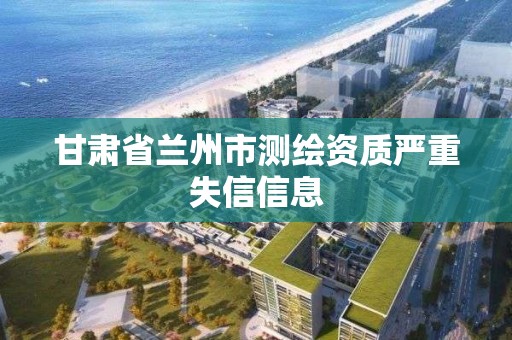 甘肃省兰州市测绘资质严重失信信息