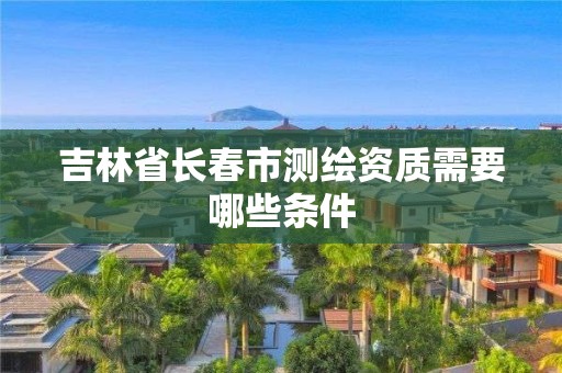 吉林省长春市测绘资质需要哪些条件