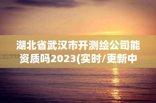 湖北省武汉市开测绘公司能资质吗2023(实时/更新中)