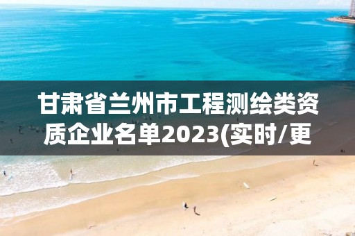 甘肃省兰州市工程测绘类资质企业名单2023(实时/更新中)