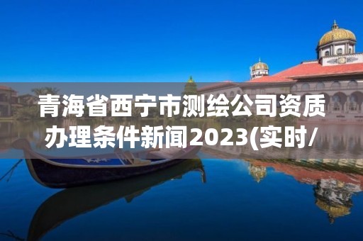 青海省西宁市测绘公司资质办理条件新闻2023(实时/更新中)