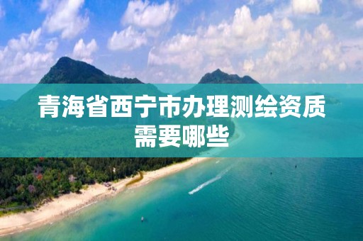 青海省西宁市办理测绘资质需要哪些