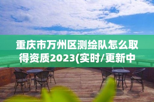 重庆市万州区测绘队怎么取得资质2023(实时/更新中)