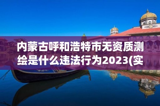 内蒙古呼和浩特市无资质测绘是什么违法行为2023(实时/更新中)