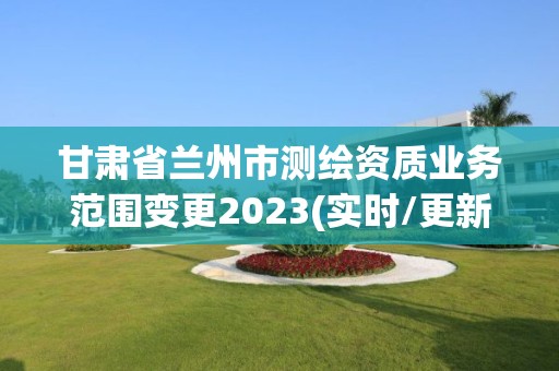 甘肃省兰州市测绘资质业务范围变更2023(实时/更新中)