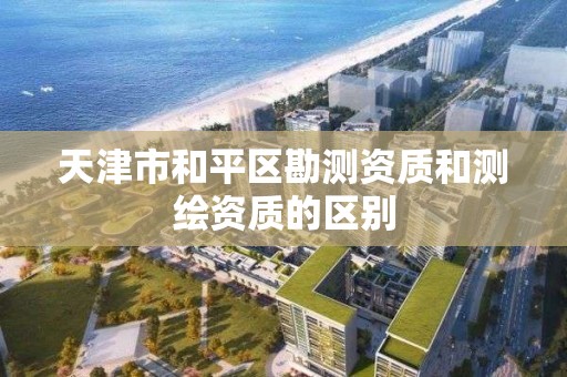 天津市和平区勘测资质和测绘资质的区别