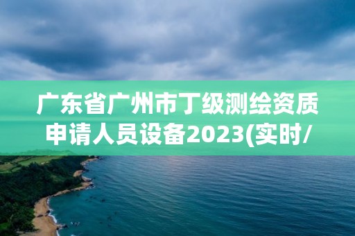 广东省广州市丁级测绘资质申请人员设备2023(实时/更新中)