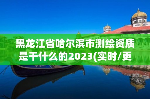 黑龙江省哈尔滨市测绘资质是干什么的2023(实时/更新中)