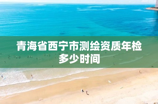 青海省西宁市测绘资质年检多少时间