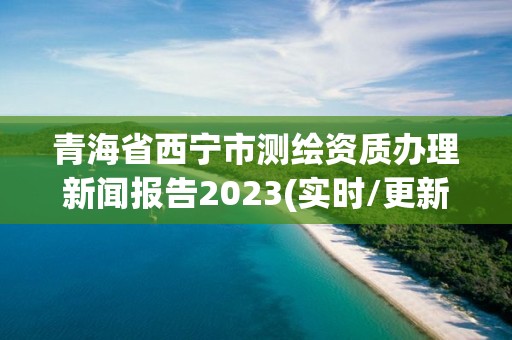 青海省西宁市测绘资质办理新闻报告2023(实时/更新中)