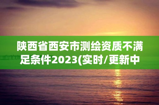 陕西省西安市测绘资质不满足条件2023(实时/更新中)