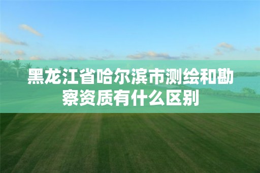 黑龙江省哈尔滨市测绘和勘察资质有什么区别