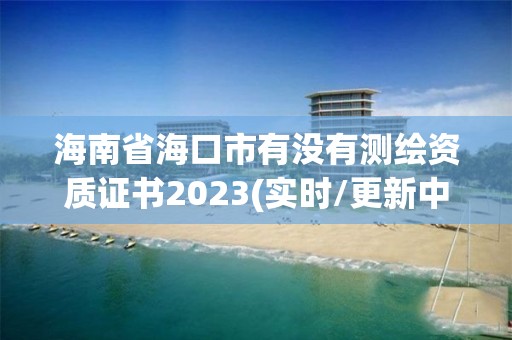 海南省海口市有没有测绘资质证书2023(实时/更新中)