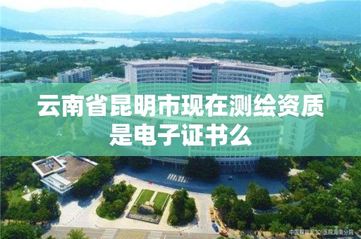 云南省昆明市现在测绘资质是电子证书么