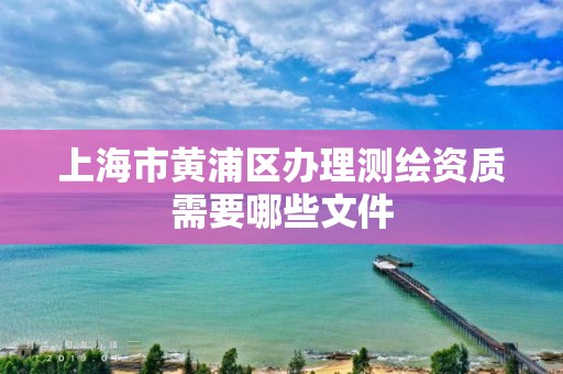 上海市黄浦区办理测绘资质需要哪些文件