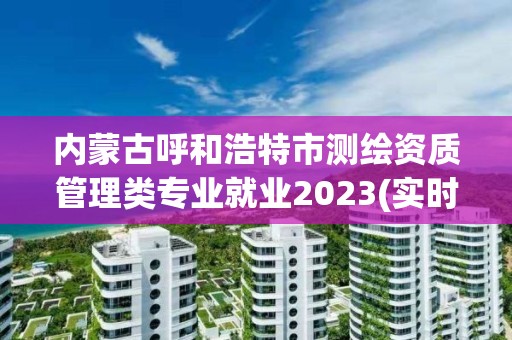 内蒙古呼和浩特市测绘资质管理类专业就业2023(实时/更新中)