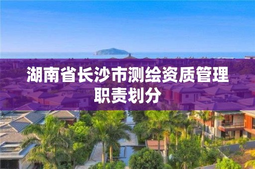 湖南省长沙市测绘资质管理职责划分