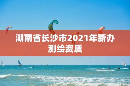 湖南省长沙市2021年新办测绘资质