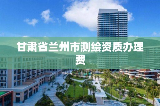 甘肃省兰州市测绘资质办理费