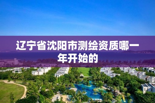 辽宁省沈阳市测绘资质哪一年开始的