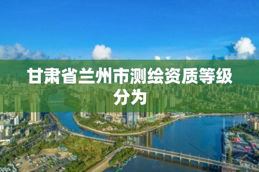 甘肃省兰州市测绘资质等级分为