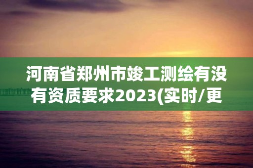 河南省郑州市竣工测绘有没有资质要求2023(实时/更新中)