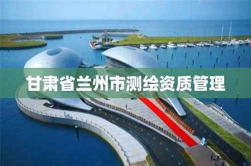 甘肃省兰州市测绘资质管理