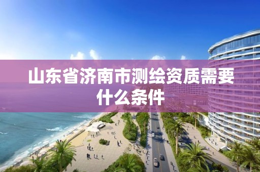 山东省济南市测绘资质需要什么条件