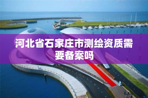 河北省石家庄市测绘资质需要备案吗