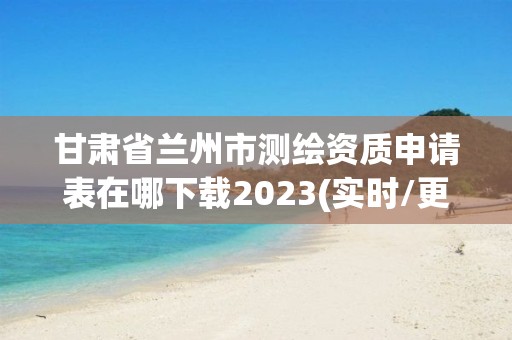 甘肃省兰州市测绘资质申请表在哪下载2023(实时/更新中)