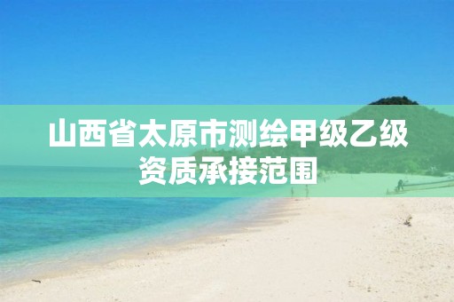 山西省太原市测绘甲级乙级资质承接范围 山西省太原市测绘甲级乙级资质承接范围