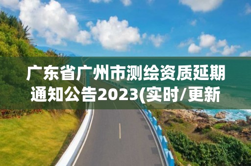 广东省广州市测绘资质延期通知公告2023(实时/更新中)